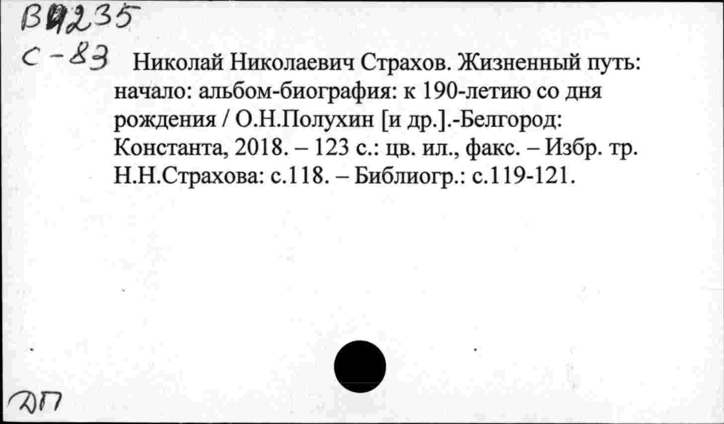 ﻿£ ~ ^3 Николай Николаевич Страхов. Жизненный путь: начало: альбом-биография: к 190-летию со дня рождения / О.Н.Полухин [и др.].-Белгород: Константа, 2018. - 123 с.: цв. ил., факс. -Избр. тр. Н.Н.Страхова: с.118. -Библиогр.: с.119-121.
